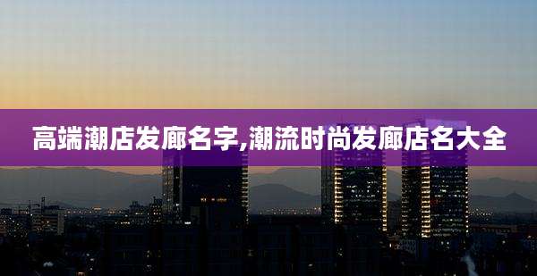 高端潮店发廊名字,潮流时尚发廊店名大全