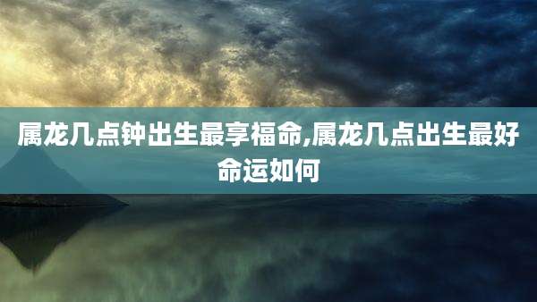 属龙几点钟出生最享福命,属龙几点出生最好命运如何