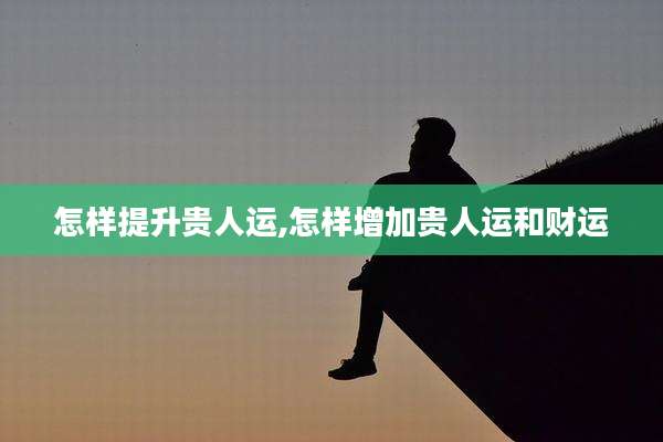 怎样提升贵人运,怎样增加贵人运和财运