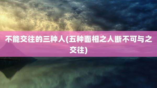 不能交往的三种人(五种面相之人断不可与之交往)