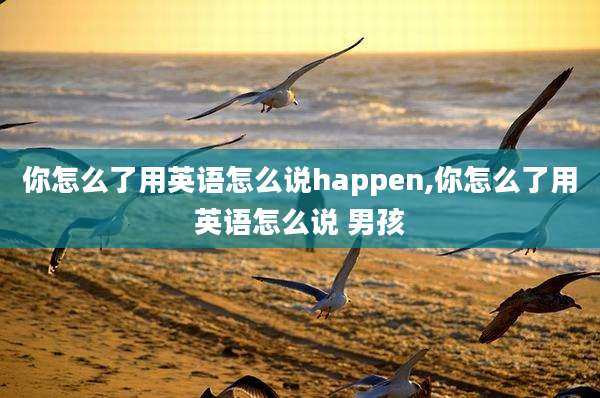 你怎么了用英语怎么说happen,你怎么了用英语怎么说 男孩