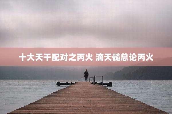 十大天干配对之丙火 滴天髓总论丙火