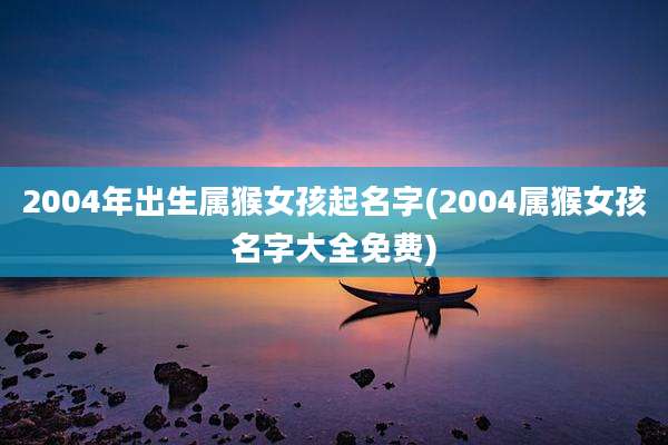 2004年出生属猴女孩起名字(2004属猴女孩名字大全免费)