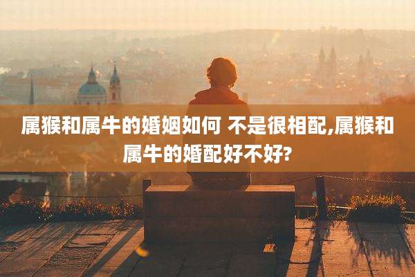 属猴和属牛的婚姻如何 不是很相配,属猴和属牛的婚配好不好?