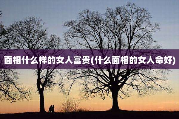 面相什么样的女人富贵(什么面相的女人命好)