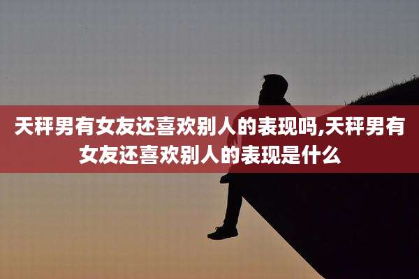 天秤男有女友还喜欢别人的表现吗,天秤男有女友还喜欢别人的表现是什么
