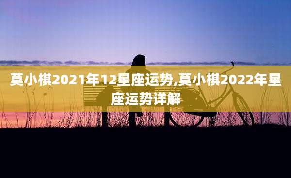 莫小棋2021年12星座运势,莫小棋2022年星座运势详解