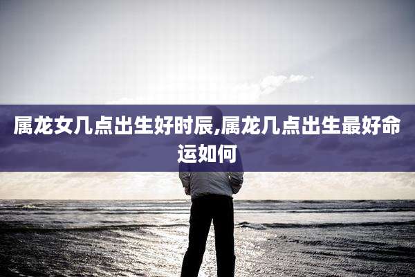 属龙女几点出生好时辰,属龙几点出生最好命运如何