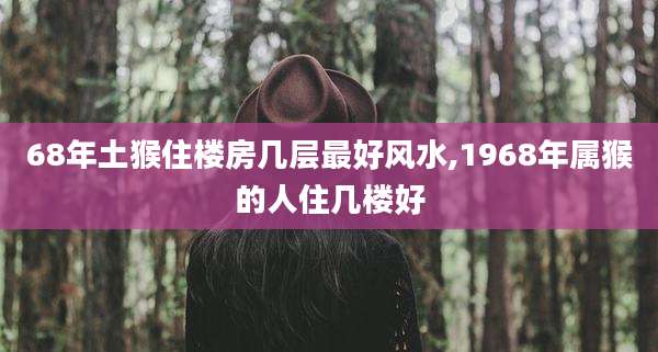 68年土猴住楼房几层最好风水,1968年属猴的人住几楼好