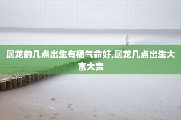 属龙的几点出生有福气命好,属龙几点出生大富大贵