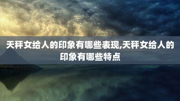 天秤女给人的印象有哪些表现,天秤女给人的印象有哪些特点