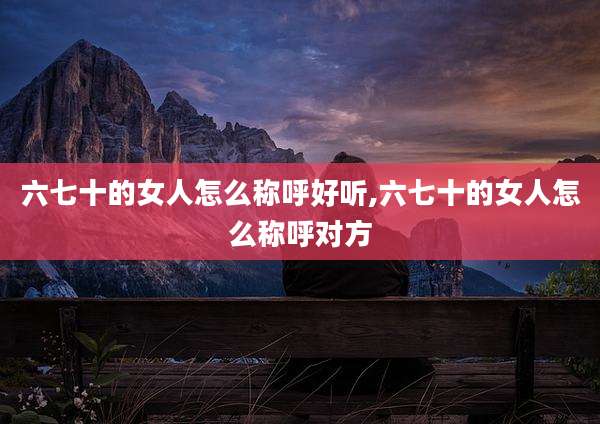 六七十的女人怎么称呼好听,六七十的女人怎么称呼对方