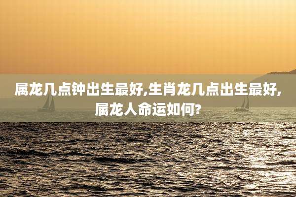 属龙几点钟出生最好,生肖龙几点出生最好,属龙人命运如何?