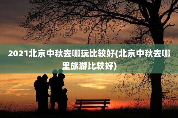 2021北京中秋去哪玩比较好(北京中秋去哪里旅游比较好)