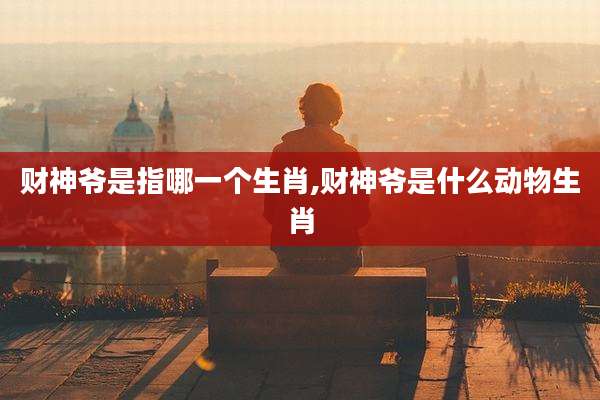 财神爷是指哪一个生肖,财神爷是什么动物生肖