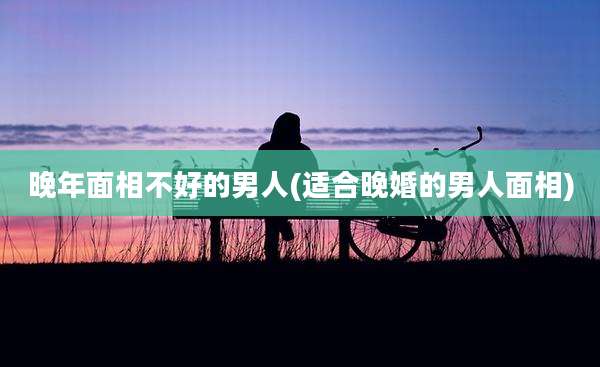 晚年面相不好的男人(适合晚婚的男人面相)