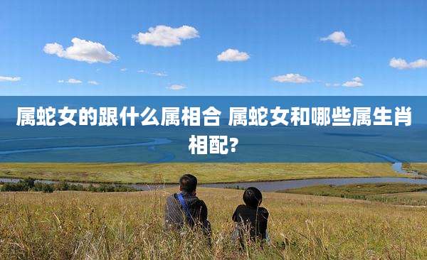 属蛇女的跟什么属相合 属蛇女和哪些属生肖相配?