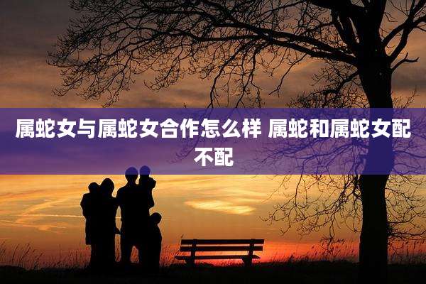 属蛇女与属蛇女合作怎么样 属蛇和属蛇女配不配