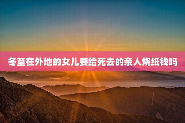 冬至在外地的女儿要给死去的亲人烧纸钱吗