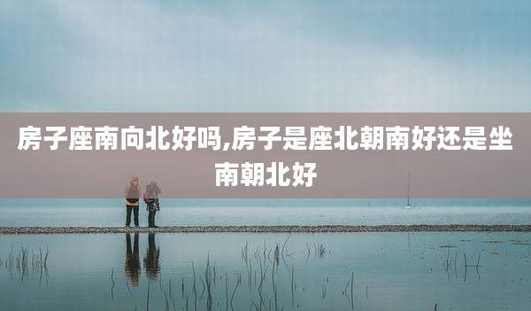 房子座南向北好吗,房子是座北朝南好还是坐南朝北好