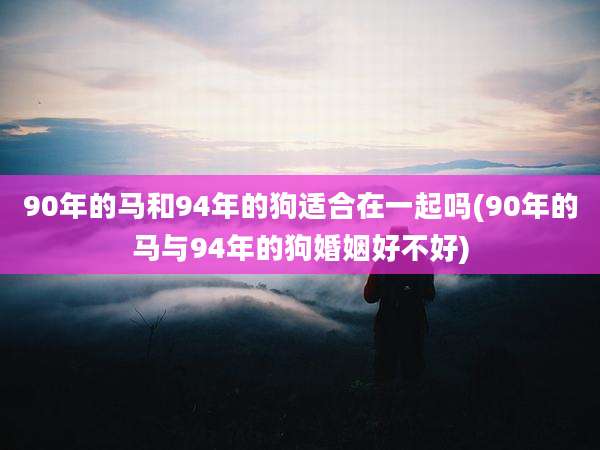 90年的马和94年的狗适合在一起吗(90年的马与94年的狗婚姻好不好)