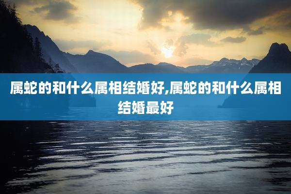 属蛇的和什么属相结婚好,属蛇的和什么属相结婚最好