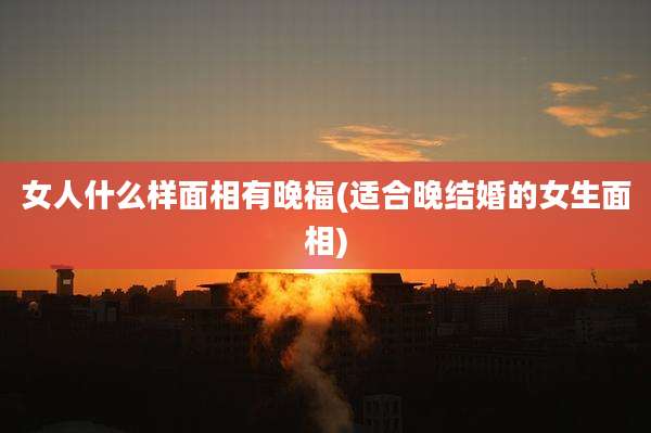 女人什么样面相有晚福(适合晚结婚的女生面相)