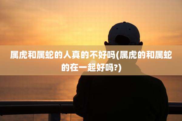 属虎和属蛇的人真的不好吗(属虎的和属蛇的在一起好吗?)