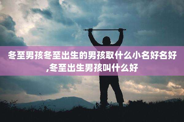 冬至男孩冬至出生的男孩取什么小名好名好,冬至出生男孩叫什么好