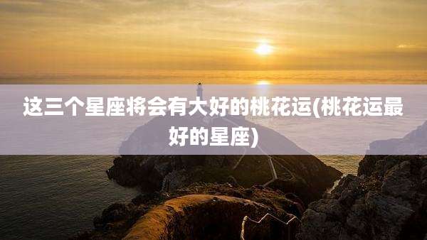 这三个星座将会有大好的桃花运(桃花运最好的星座)