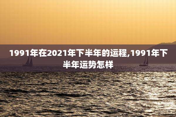 1991年在2021年下半年的运程,1991年下半年运势怎样