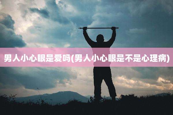 男人小心眼是爱吗(男人小心眼是不是心理病)