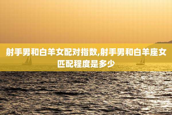 射手男和白羊女配对指数,射手男和白羊座女匹配程度是多少