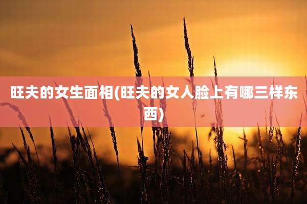 旺夫的女生面相(旺夫的女人脸上有哪三样东西)