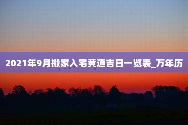2021年9月搬家入宅黄道吉日一览表_万年历