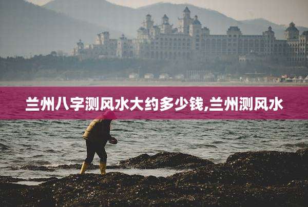 兰州八字测风水大约多少钱,兰州测风水