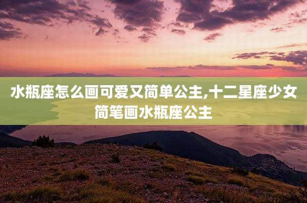 水瓶座怎么画可爱又简单公主,十二星座少女简笔画水瓶座公主