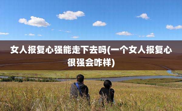 女人报复心强能走下去吗(一个女人报复心很强会咋样)