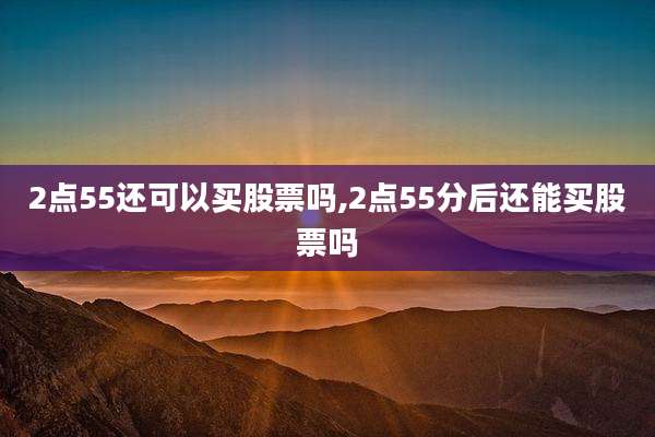 2点55还可以买股票吗,2点55分后还能买股票吗