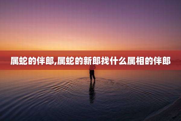 属蛇的伴郎,属蛇的新郎找什么属相的伴郎
