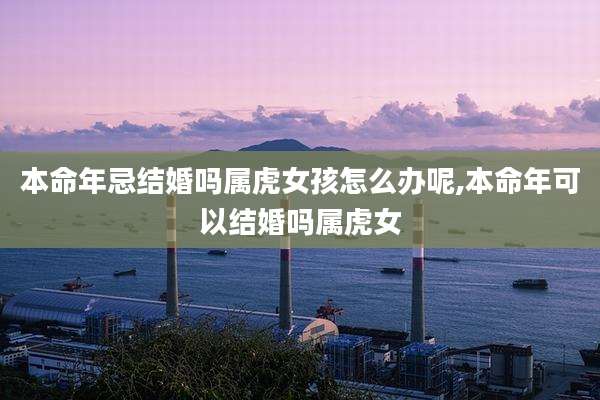 本命年忌结婚吗属虎女孩怎么办呢,本命年可以结婚吗属虎女