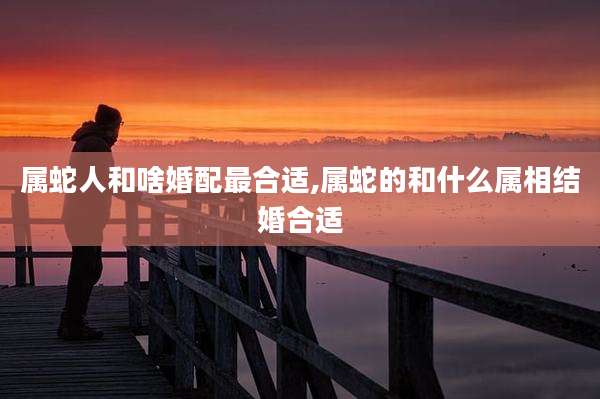 属蛇人和啥婚配最合适,属蛇的和什么属相结婚合适