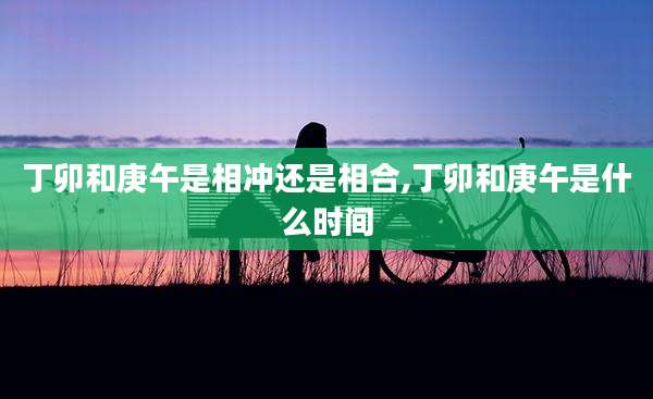 丁卯和庚午是相冲还是相合,丁卯和庚午是什么时间