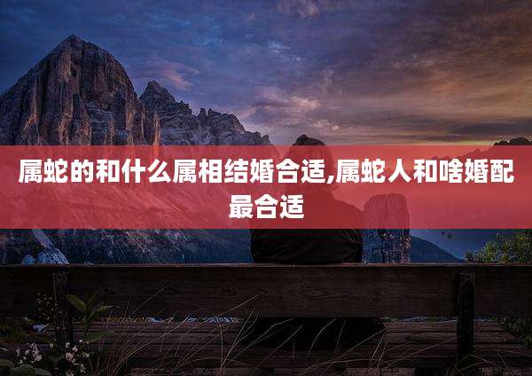 属蛇的和什么属相结婚合适,属蛇人和啥婚配最合适