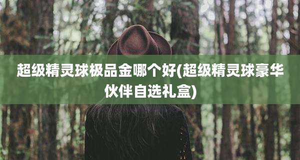 超级精灵球极品金哪个好(超级精灵球豪华伙伴自选礼盒)