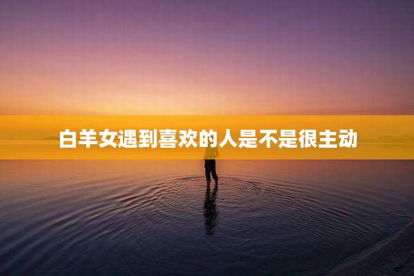 白羊女遇到喜欢的人是不是很主动