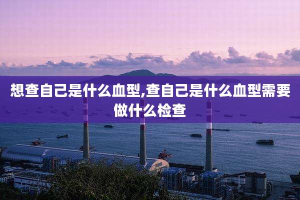 想查自己是什么血型,查自己是什么血型需要做什么检查