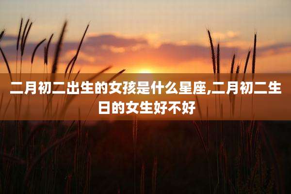 二月初二出生的女孩是什么星座,二月初二生日的女生好不好