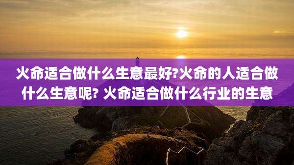 火命适合做什么生意最好?火命的人适合做什么生意呢? 火命适合做什么行业的生意