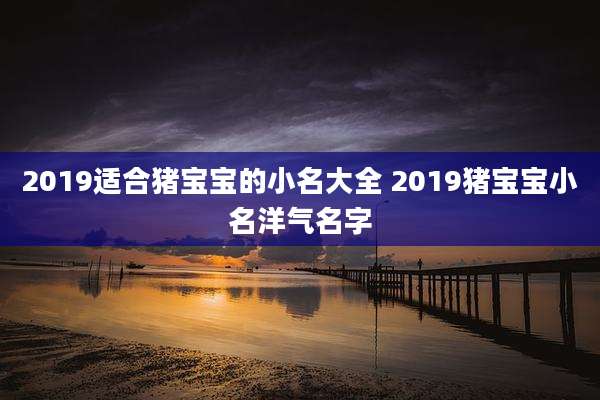 2019适合猪宝宝的小名大全 2019猪宝宝小名洋气名字